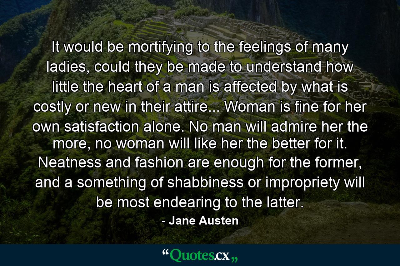 It would be mortifying to the feelings of many ladies, could they be made to understand how little the heart of a man is affected by what is costly or new in their attire... Woman is fine for her own satisfaction alone. No man will admire her the more, no woman will like her the better for it. Neatness and fashion are enough for the former, and a something of shabbiness or impropriety will be most endearing to the latter. - Quote by Jane Austen