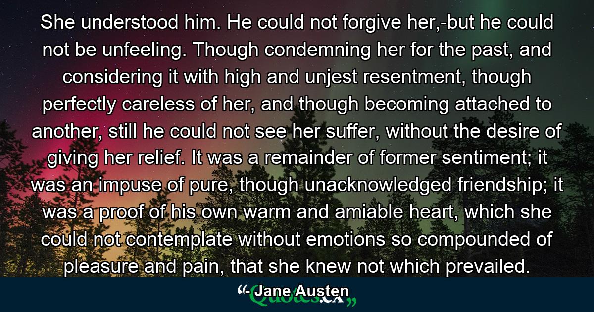 She understood him. He could not forgive her,-but he could not be unfeeling. Though condemning her for the past, and considering it with high and unjest resentment, though perfectly careless of her, and though becoming attached to another, still he could not see her suffer, without the desire of giving her relief. It was a remainder of former sentiment; it was an impuse of pure, though unacknowledged friendship; it was a proof of his own warm and amiable heart, which she could not contemplate without emotions so compounded of pleasure and pain, that she knew not which prevailed. - Quote by Jane Austen