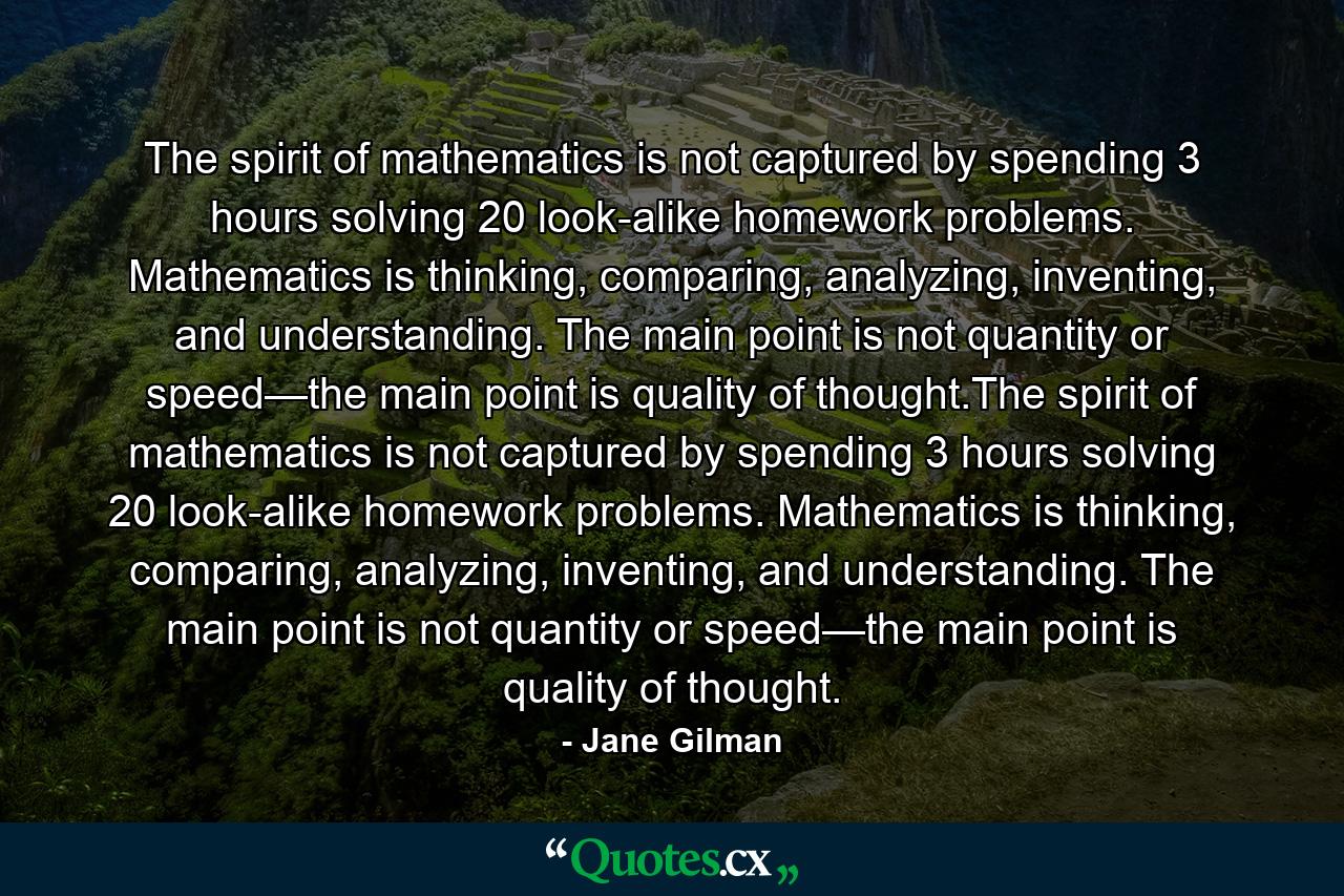 The spirit of mathematics is not captured by spending 3 hours solving 20 look-alike homework problems. Mathematics is thinking, comparing, analyzing, inventing, and understanding. The main point is not quantity or speed—the main point is quality of thought.The spirit of mathematics is not captured by spending 3 hours solving 20 look-alike homework problems. Mathematics is thinking, comparing, analyzing, inventing, and understanding. The main point is not quantity or speed—the main point is quality of thought. - Quote by Jane Gilman