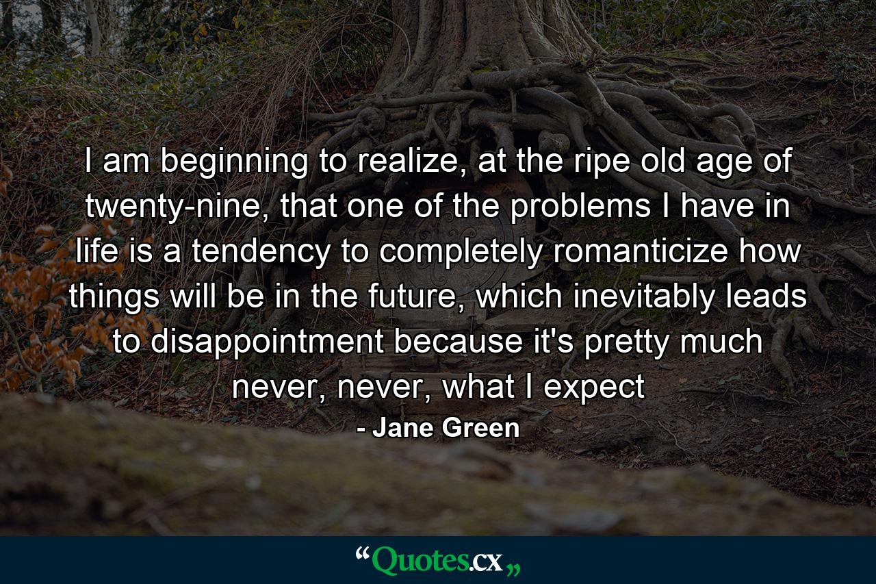 I am beginning to realize, at the ripe old age of twenty-nine, that one of the problems I have in life is a tendency to completely romanticize how things will be in the future, which inevitably leads to disappointment because it's pretty much never, never, what I expect - Quote by Jane Green