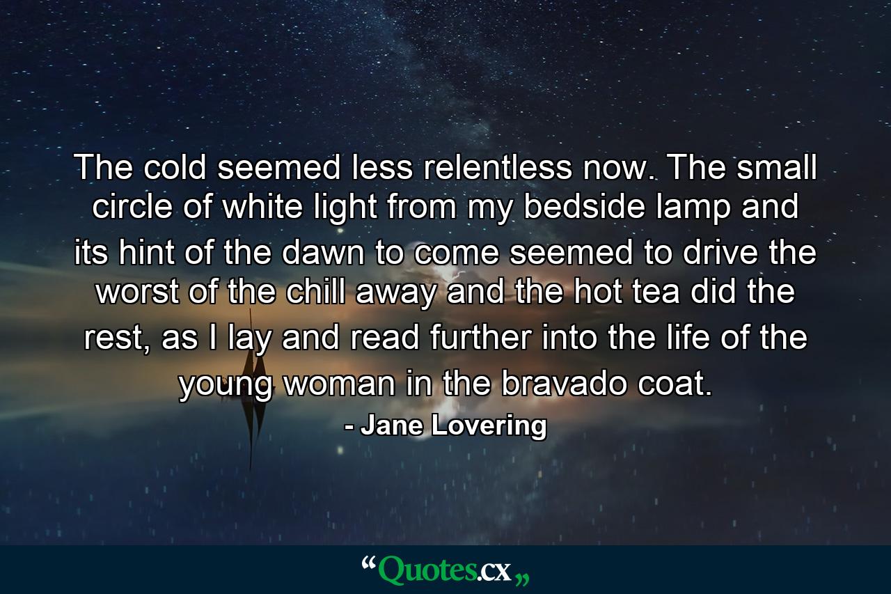 The cold seemed less relentless now. The small circle of white light from my bedside lamp and its hint of the dawn to come seemed to drive the worst of the chill away and the hot tea did the rest, as I lay and read further into the life of the young woman in the bravado coat. - Quote by Jane Lovering