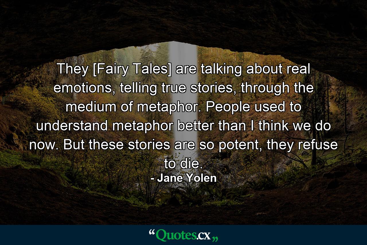 They [Fairy Tales] are talking about real emotions, telling true stories, through the medium of metaphor. People used to understand metaphor better than I think we do now. But these stories are so potent, they refuse to die. - Quote by Jane Yolen