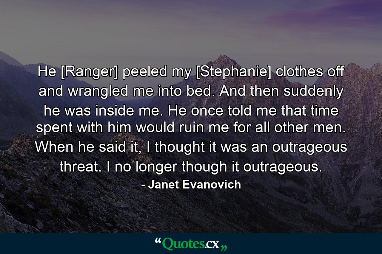 He [Ranger] peeled my [Stephanie] clothes off and wrangled me into bed. And then suddenly he was inside me. He once told me that time spent with him would ruin me for all other men. When he said it, I thought it was an outrageous threat. I no longer though it outrageous. - Quote by Janet Evanovich