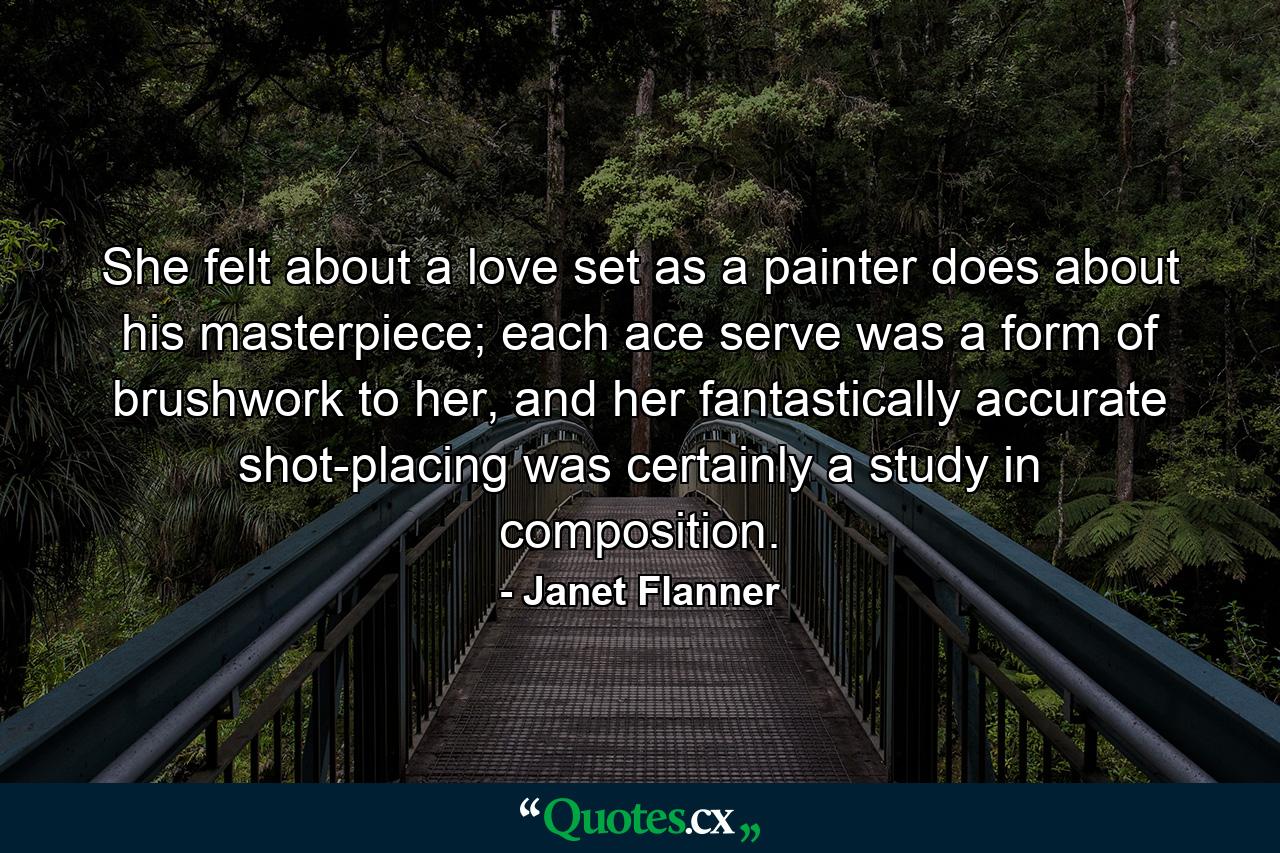 She felt about a love set as a painter does about his masterpiece; each ace serve was a form of brushwork to her, and her fantastically accurate shot-placing was certainly a study in composition. - Quote by Janet Flanner