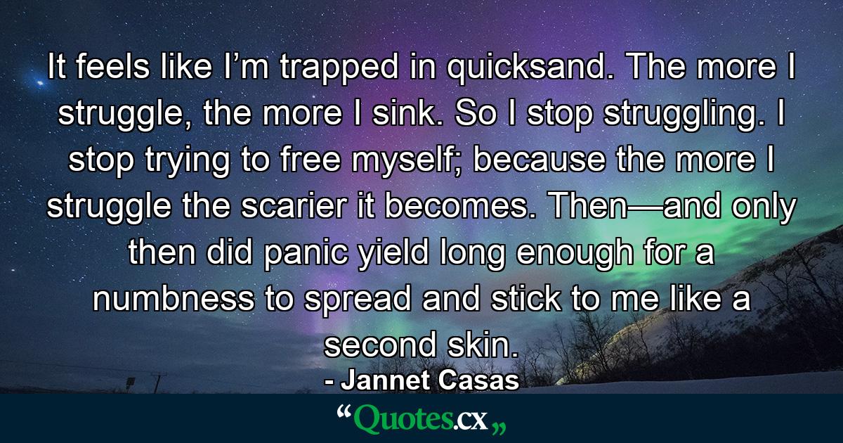 It feels like I’m trapped in quicksand. The more I struggle, the more I sink. So I stop struggling. I stop trying to free myself; because the more I struggle the scarier it becomes. Then—and only then did panic yield long enough for a numbness to spread and stick to me like a second skin. - Quote by Jannet Casas