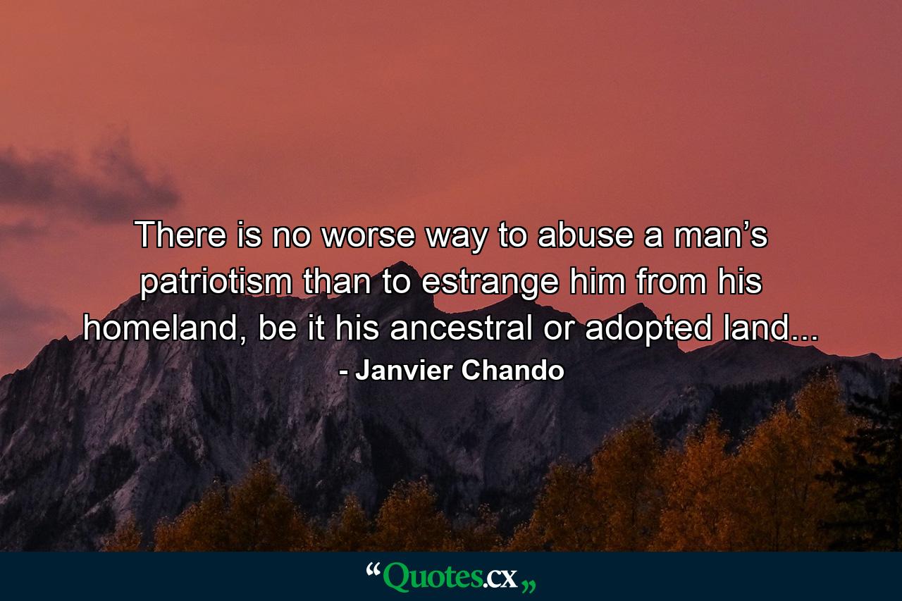 There is no worse way to abuse a man’s patriotism than to estrange him from his homeland, be it his ancestral or adopted land... - Quote by Janvier Chando