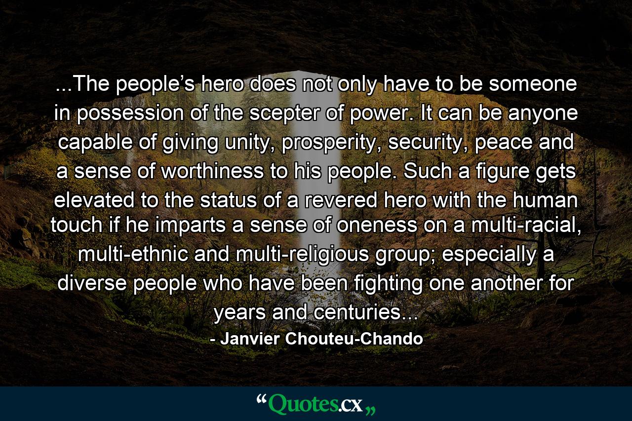 ...The people’s hero does not only have to be someone in possession of the scepter of power. It can be anyone capable of giving unity, prosperity, security, peace and a sense of worthiness to his people. Such a figure gets elevated to the status of a revered hero with the human touch if he imparts a sense of oneness on a multi-racial, multi-ethnic and multi-religious group; especially a diverse people who have been fighting one another for years and centuries... - Quote by Janvier Chouteu-Chando