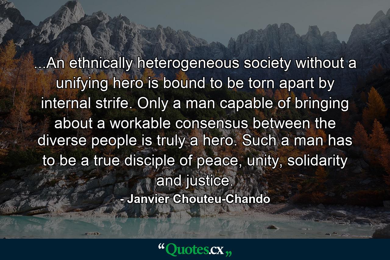 ...An ethnically heterogeneous society without a unifying hero is bound to be torn apart by internal strife. Only a man capable of bringing about a workable consensus between the diverse people is truly a hero. Such a man has to be a true disciple of peace, unity, solidarity and justice. - Quote by Janvier Chouteu-Chando