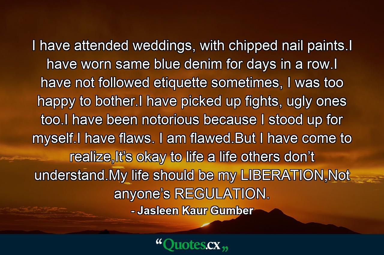 I have attended weddings, with chipped nail paints.I have worn same blue denim for days in a row.I have not followed etiquette sometimes, I was too happy to bother.I have picked up fights, ugly ones too.I have been notorious because I stood up for myself.I have flaws. I am flawed.But I have come to realize,It’s okay to life a life others don’t understand.My life should be my LIBERATION,Not anyone’s REGULATION. - Quote by Jasleen Kaur Gumber