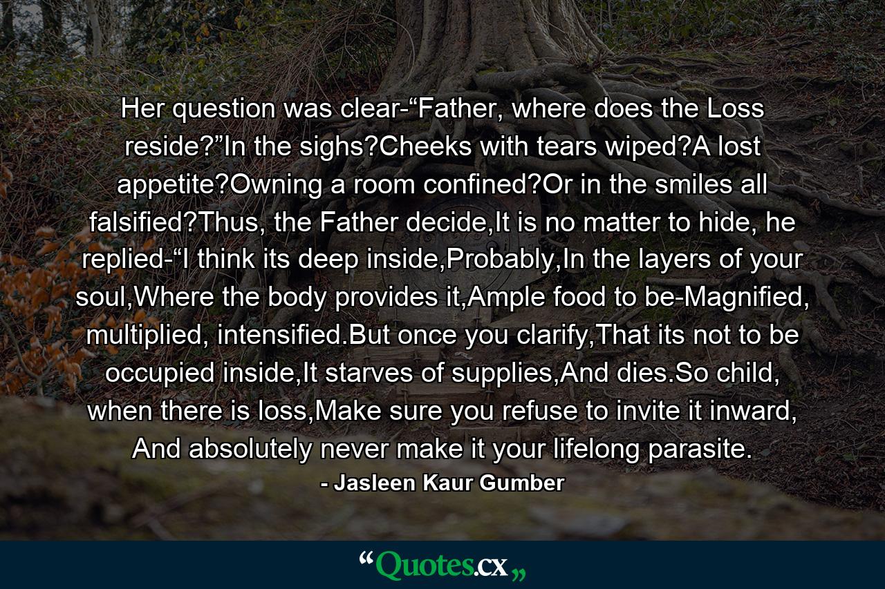 Her question was clear-“Father, where does the Loss reside?”In the sighs?Cheeks with tears wiped?A lost appetite?Owning a room confined?Or in the smiles all falsified?Thus, the Father decide,It is no matter to hide, he replied-“I think its deep inside,Probably,In the layers of your soul,Where the body provides it,Ample food to be-Magnified, multiplied, intensified.But once you clarify,That its not to be occupied inside,It starves of supplies,And dies.So child, when there is loss,Make sure you refuse to invite it inward, And absolutely never make it your lifelong parasite. - Quote by Jasleen Kaur Gumber