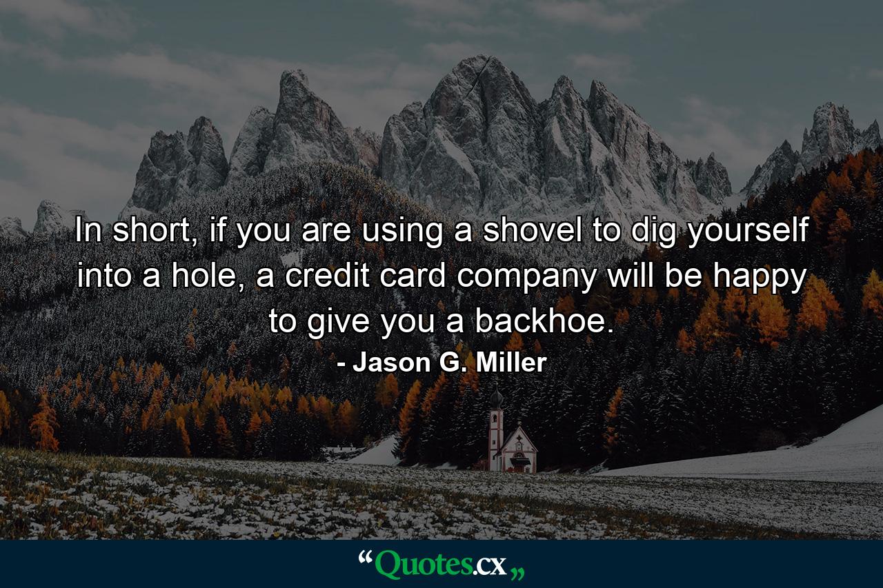 In short, if you are using a shovel to dig yourself into a hole, a credit card company will be happy to give you a backhoe. - Quote by Jason G. Miller