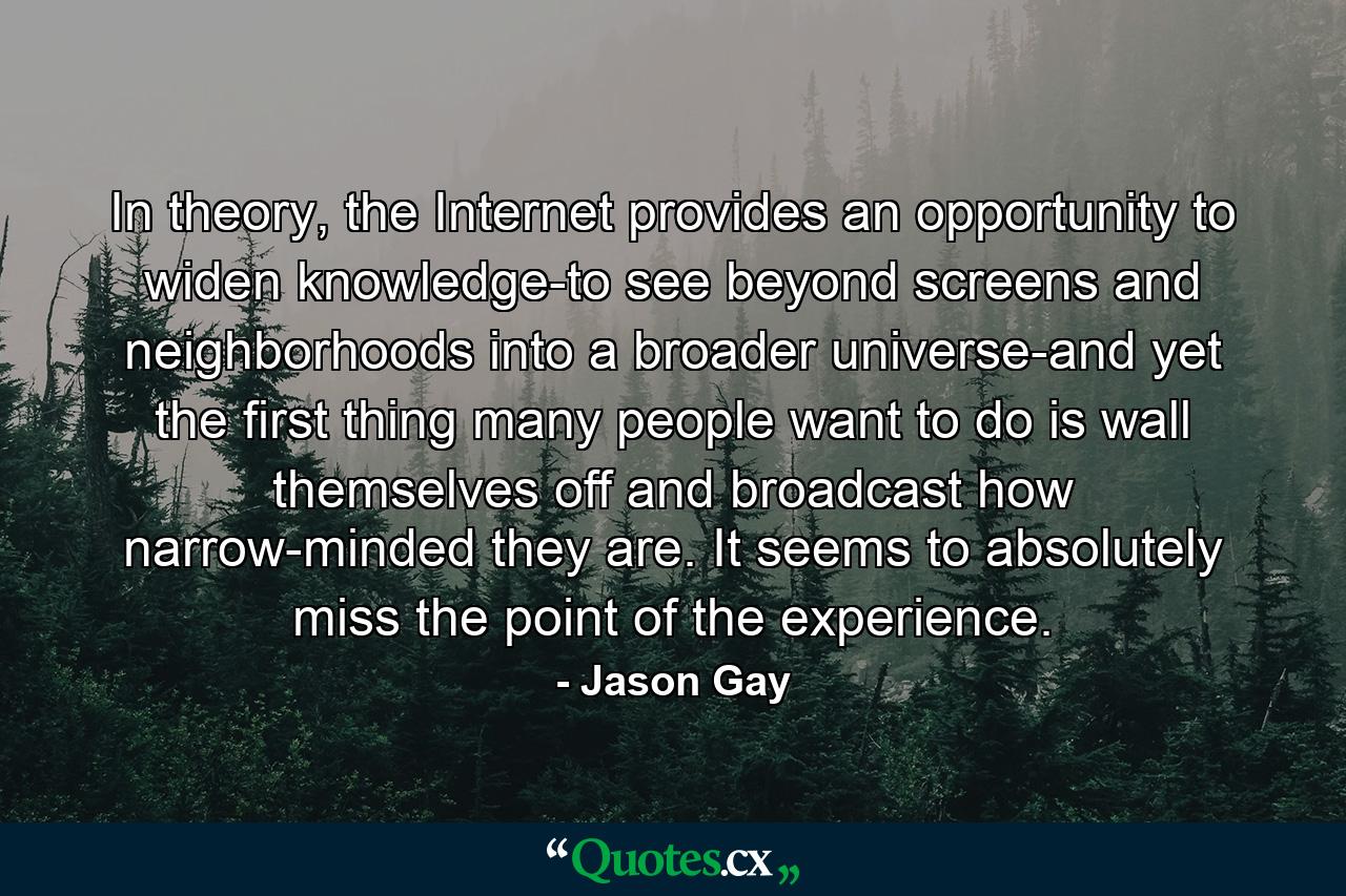 In theory, the Internet provides an opportunity to widen knowledge-to see beyond screens and neighborhoods into a broader universe-and yet the first thing many people want to do is wall themselves off and broadcast how narrow-minded they are. It seems to absolutely miss the point of the experience. - Quote by Jason Gay