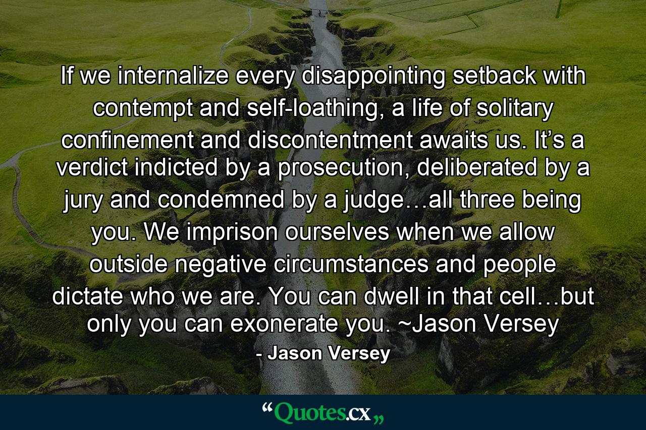 If we internalize every disappointing setback with contempt and self-loathing, a life of solitary confinement and discontentment awaits us. It’s a verdict indicted by a prosecution, deliberated by a jury and condemned by a judge…all three being you. We imprison ourselves when we allow outside negative circumstances and people dictate who we are. You can dwell in that cell…but only you can exonerate you. ~Jason Versey - Quote by Jason Versey