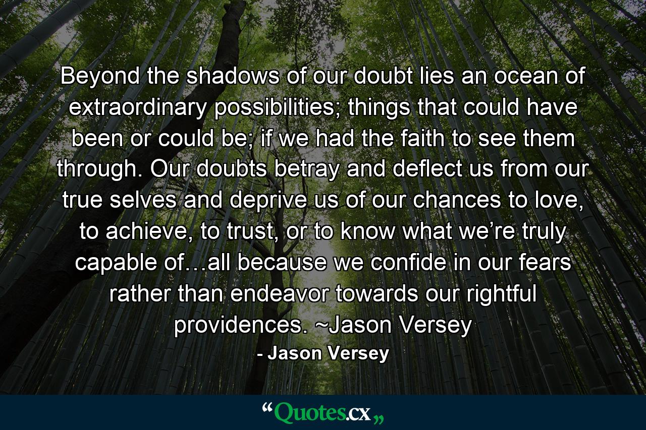 Beyond the shadows of our doubt lies an ocean of extraordinary possibilities; things that could have been or could be; if we had the faith to see them through. Our doubts betray and deflect us from our true selves and deprive us of our chances to love, to achieve, to trust, or to know what we’re truly capable of…all because we confide in our fears rather than endeavor towards our rightful providences. ~Jason Versey - Quote by Jason Versey