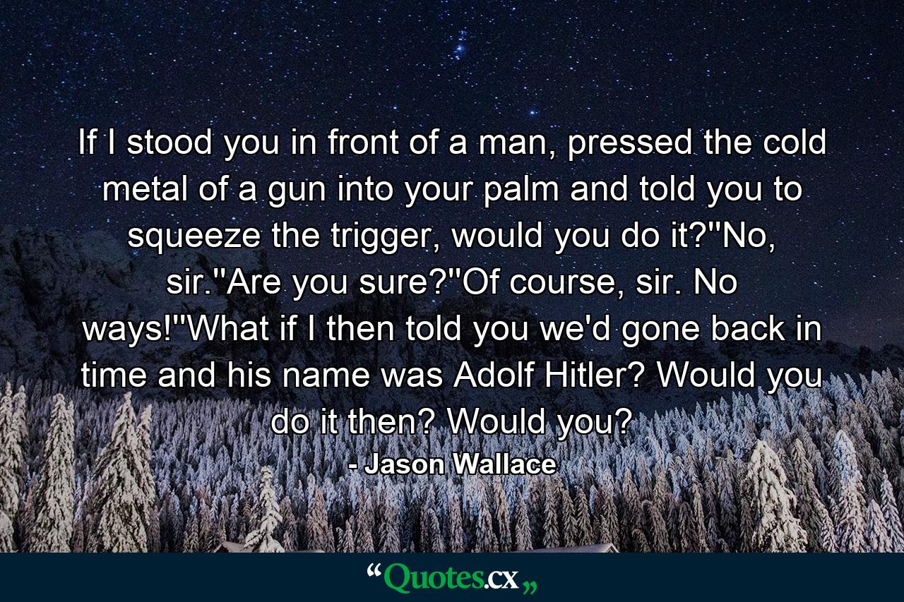 If I stood you in front of a man, pressed the cold metal of a gun into your palm and told you to squeeze the trigger, would you do it?''No, sir.''Are you sure?''Of course, sir. No ways!''What if I then told you we'd gone back in time and his name was Adolf Hitler? Would you do it then? Would you? - Quote by Jason Wallace