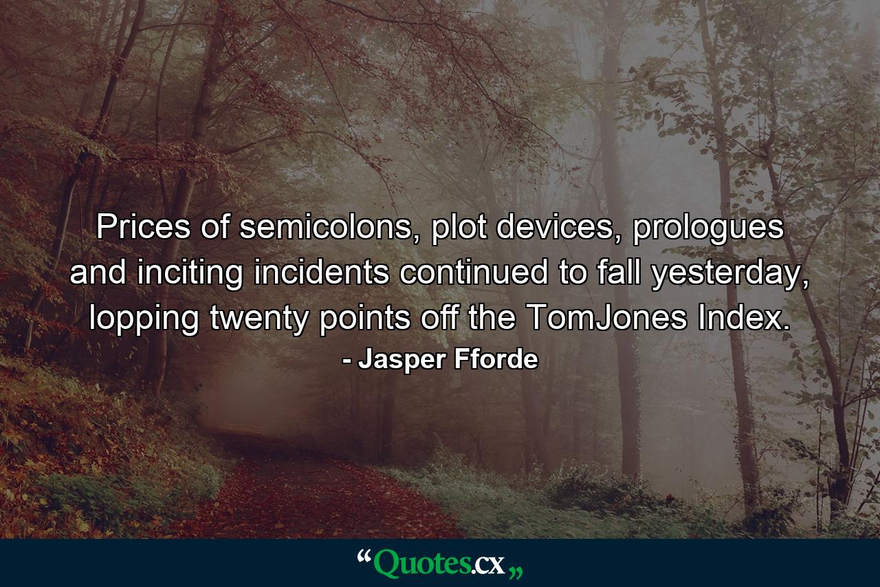 Prices of semicolons, plot devices, prologues and inciting incidents continued to fall yesterday, lopping twenty points off the TomJones Index. - Quote by Jasper Fforde