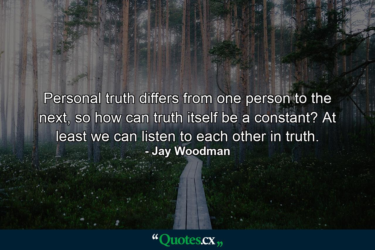 Personal truth differs from one person to the next, so how can truth itself be a constant? At least we can listen to each other in truth. - Quote by Jay Woodman