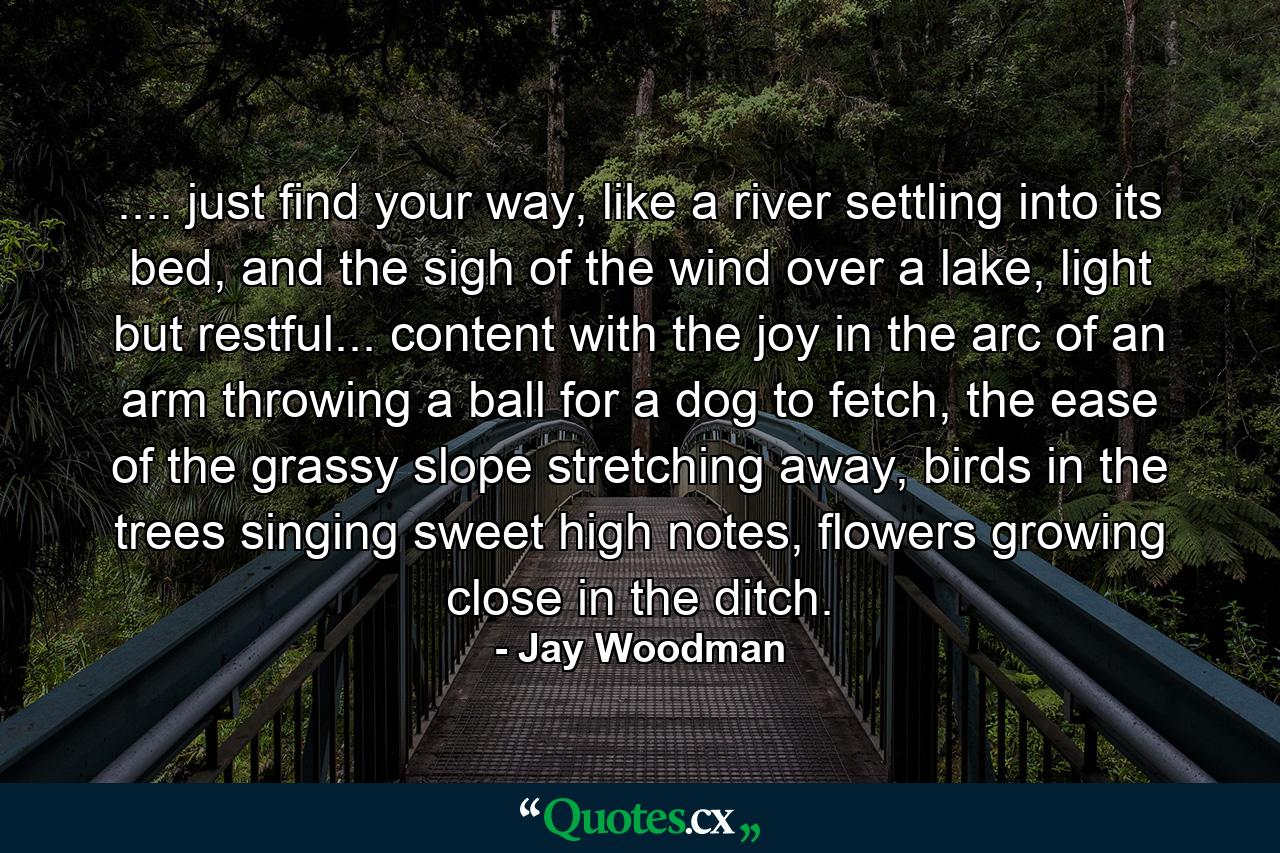 .... just find your way, like a river settling into its bed, and the sigh of the wind over a lake, light but restful... content with the joy in the arc of an arm throwing a ball for a dog to fetch, the ease of the grassy slope stretching away, birds in the trees singing sweet high notes, flowers growing close in the ditch. - Quote by Jay Woodman