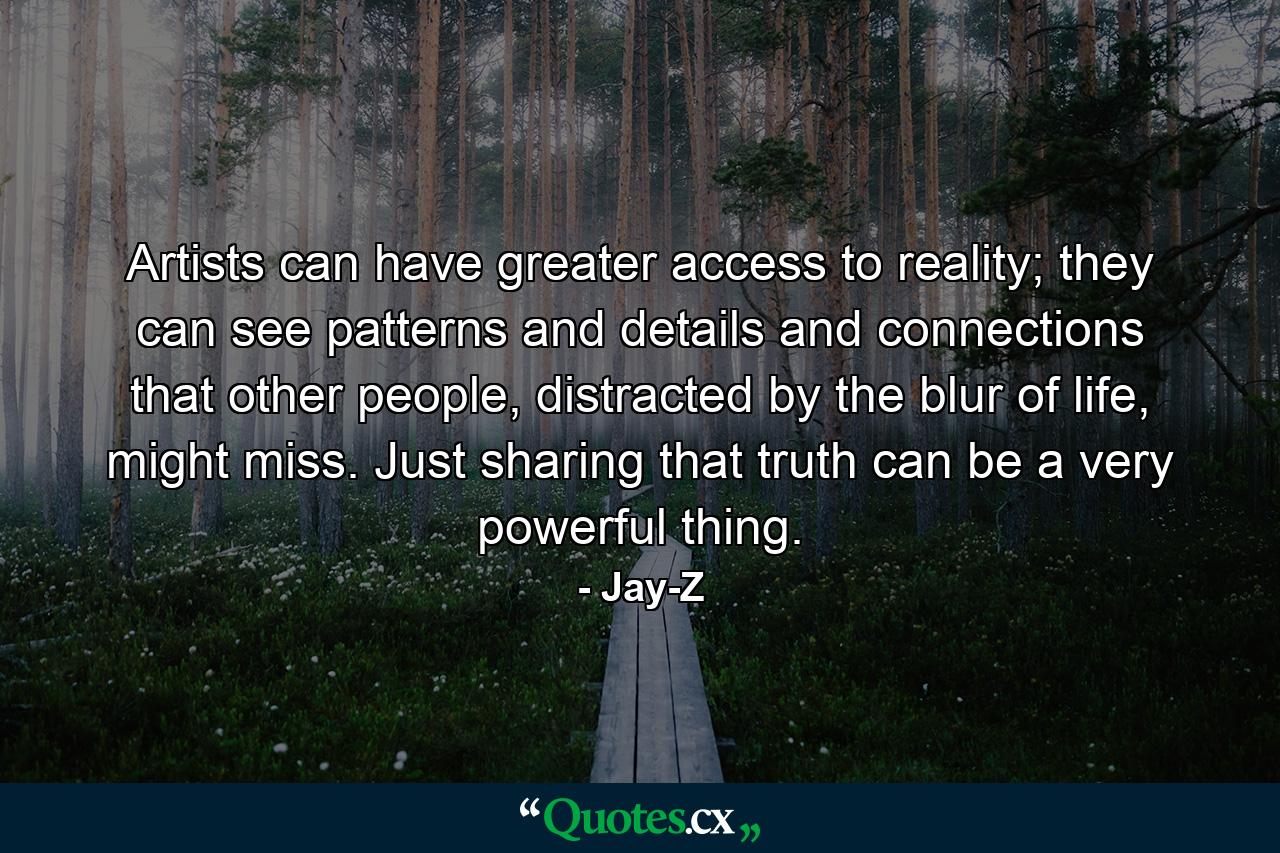 Artists can have greater access to reality; they can see patterns and details and connections that other people, distracted by the blur of life, might miss. Just sharing that truth can be a very powerful thing. - Quote by Jay-Z