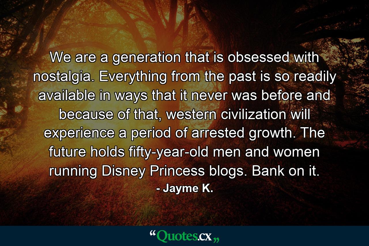 We are a generation that is obsessed with nostalgia. Everything from the past is so readily available in ways that it never was before and because of that, western civilization will experience a period of arrested growth. The future holds fifty-year-old men and women running Disney Princess blogs. Bank on it. - Quote by Jayme K.