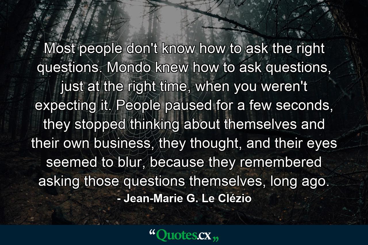 Most people don't know how to ask the right questions. Mondo knew how to ask questions, just at the right time, when you weren't expecting it. People paused for a few seconds, they stopped thinking about themselves and their own business, they thought, and their eyes seemed to blur, because they remembered asking those questions themselves, long ago. - Quote by Jean-Marie G. Le Clézio