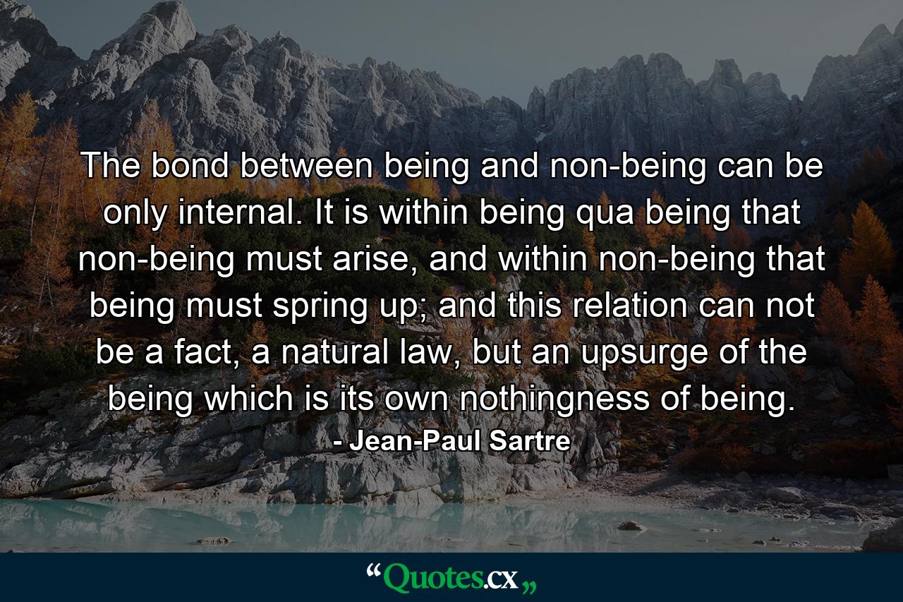 The bond between being and non-being can be only internal. It is within being qua being that non-being must arise, and within non-being that being must spring up; and this relation can not be a fact, a natural law, but an upsurge of the being which is its own nothingness of being. - Quote by Jean-Paul Sartre