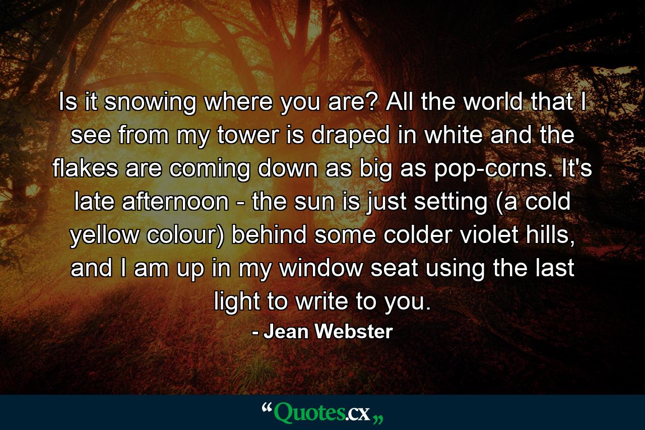 Is it snowing where you are? All the world that I see from my tower is draped in white and the flakes are coming down as big as pop-corns. It's late afternoon - the sun is just setting (a cold yellow colour) behind some colder violet hills, and I am up in my window seat using the last light to write to you. - Quote by Jean Webster