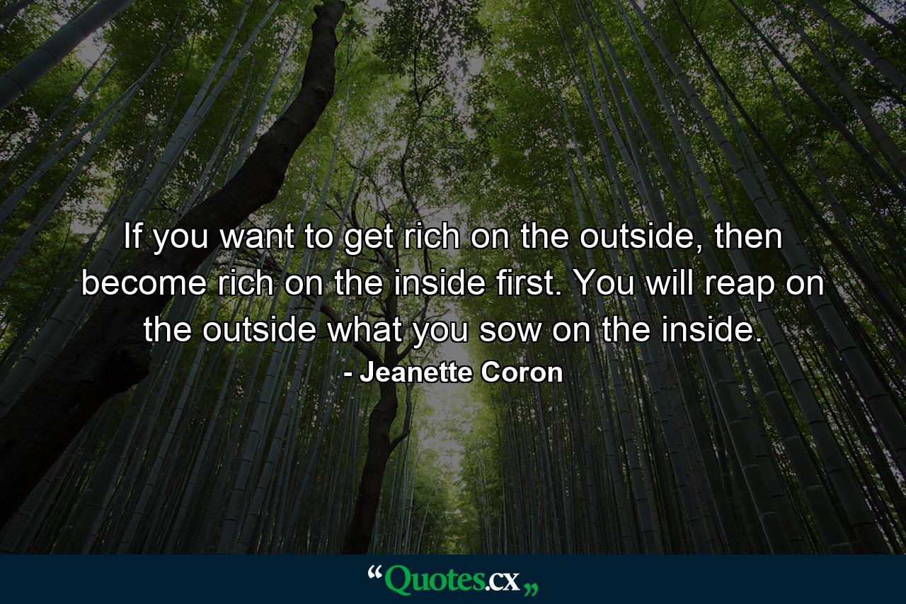 If you want to get rich on the outside, then become rich on the inside first. You will reap on the outside what you sow on the inside. - Quote by Jeanette Coron