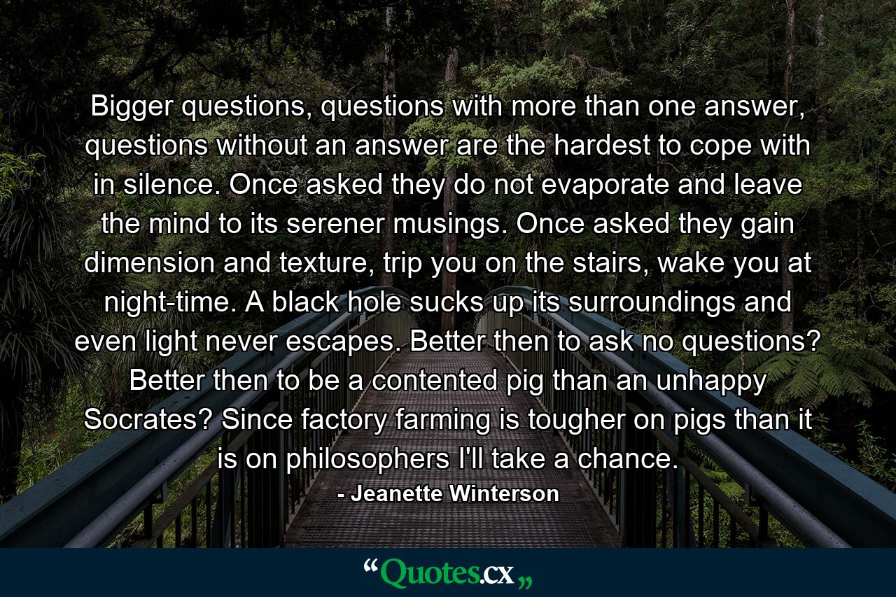 Bigger questions, questions with more than one answer, questions without an answer are the hardest to cope with in silence. Once asked they do not evaporate and leave the mind to its serener musings. Once asked they gain dimension and texture, trip you on the stairs, wake you at night-time. A black hole sucks up its surroundings and even light never escapes. Better then to ask no questions? Better then to be a contented pig than an unhappy Socrates? Since factory farming is tougher on pigs than it is on philosophers I'll take a chance. - Quote by Jeanette Winterson