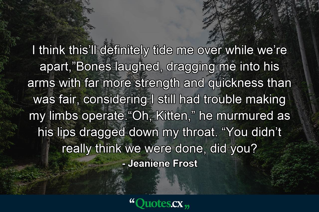 I think this’ll definitely tide me over while we’re apart,”Bones laughed, dragging me into his arms with far more strength and quickness than was fair, considering I still had trouble making my limbs operate.“Oh, Kitten,” he murmured as his lips dragged down my throat. “You didn’t really think we were done, did you? - Quote by Jeaniene Frost