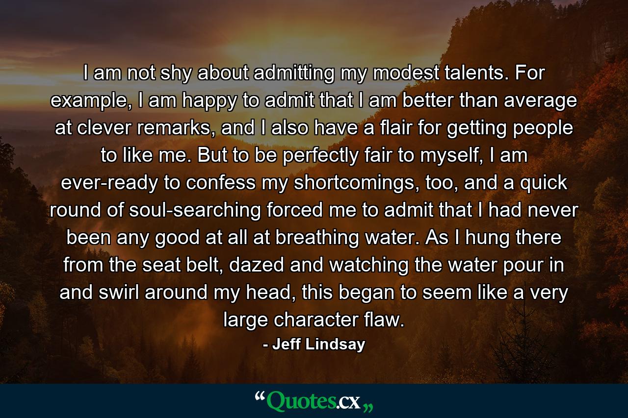 I am not shy about admitting my modest talents. For example, I am happy to admit that I am better than average at clever remarks, and I also have a flair for getting people to like me. But to be perfectly fair to myself, I am ever-ready to confess my shortcomings, too, and a quick round of soul-searching forced me to admit that I had never been any good at all at breathing water. As I hung there from the seat belt, dazed and watching the water pour in and swirl around my head, this began to seem like a very large character flaw. - Quote by Jeff Lindsay