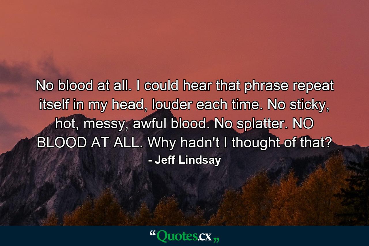 No blood at all. I could hear that phrase repeat itself in my head, louder each time. No sticky, hot, messy, awful blood. No splatter. NO BLOOD AT ALL. Why hadn't I thought of that? - Quote by Jeff Lindsay