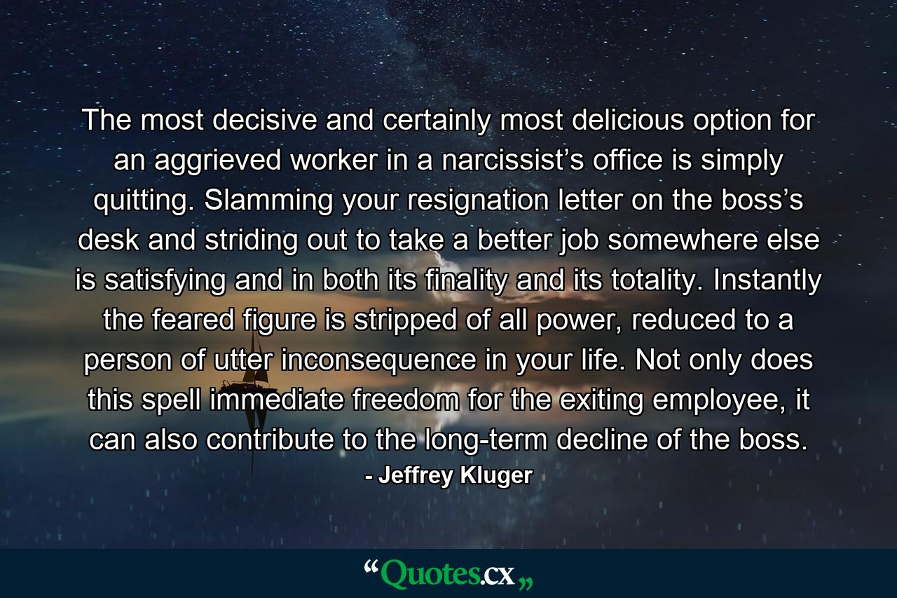 The most decisive and certainly most delicious option for an aggrieved worker in a narcissist’s office is simply quitting. Slamming your resignation letter on the boss’s desk and striding out to take a better job somewhere else is satisfying and in both its finality and its totality. Instantly the feared figure is stripped of all power, reduced to a person of utter inconsequence in your life. Not only does this spell immediate freedom for the exiting employee, it can also contribute to the long-term decline of the boss. - Quote by Jeffrey Kluger