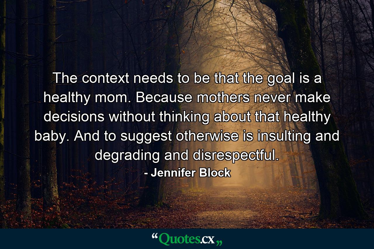 The context needs to be that the goal is a healthy mom. Because mothers never make decisions without thinking about that healthy baby. And to suggest otherwise is insulting and degrading and disrespectful. - Quote by Jennifer Block