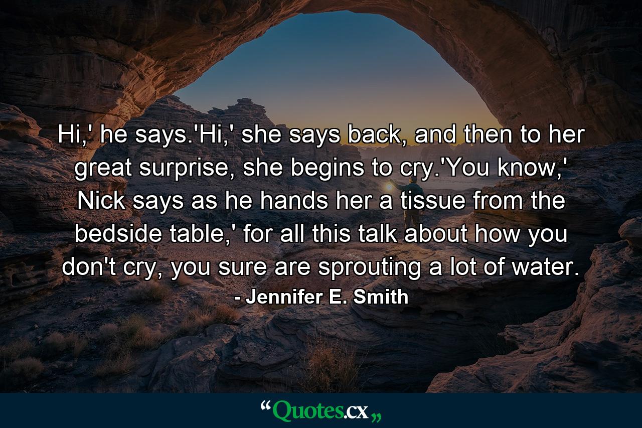 Hi,' he says.'Hi,' she says back, and then to her great surprise, she begins to cry.'You know,' Nick says as he hands her a tissue from the bedside table,' for all this talk about how you don't cry, you sure are sprouting a lot of water. - Quote by Jennifer E. Smith