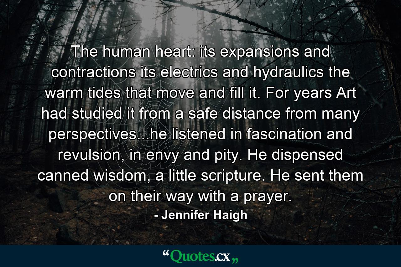 The human heart: its expansions and contractions its electrics and hydraulics the warm tides that move and fill it. For years Art had studied it from a safe distance from many perspectives...he listened in fascination and revulsion, in envy and pity. He dispensed canned wisdom, a little scripture. He sent them on their way with a prayer. - Quote by Jennifer Haigh