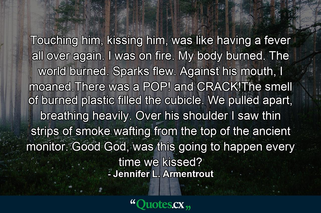 Touching him, kissing him, was like having a fever all over again. I was on fire. My body burned. The world burned. Sparks flew. Against his mouth, I moaned.There was a POP! and CRACK!The smell of burned plastic filled the cubicle. We pulled apart, breathing heavily. Over his shoulder I saw thin strips of smoke wafting from the top of the ancient monitor. Good God, was this going to happen every time we kissed? - Quote by Jennifer L. Armentrout