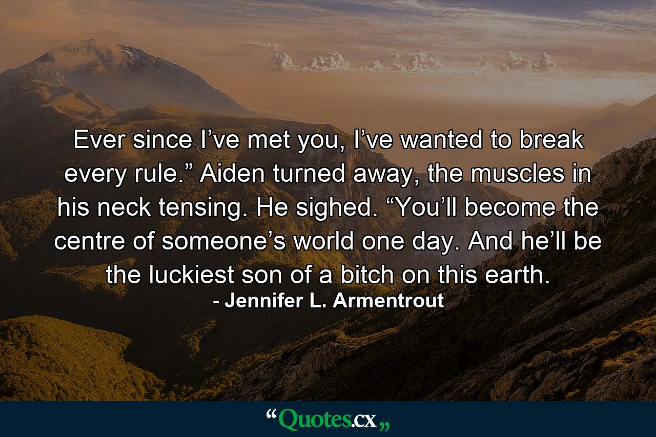 Ever since I’ve met you, I’ve wanted to break every rule.” Aiden turned away, the muscles in his neck tensing. He sighed. “You’ll become the centre of someone’s world one day. And he’ll be the luckiest son of a bitch on this earth. - Quote by Jennifer L. Armentrout