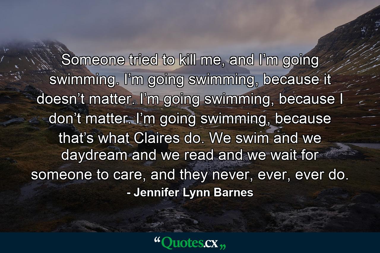 Someone tried to kill me, and I’m going swimming. I’m going swimming, because it doesn’t matter. I’m going swimming, because I don’t matter. I’m going swimming, because that’s what Claires do. We swim and we daydream and we read and we wait for someone to care, and they never, ever, ever do. - Quote by Jennifer Lynn Barnes