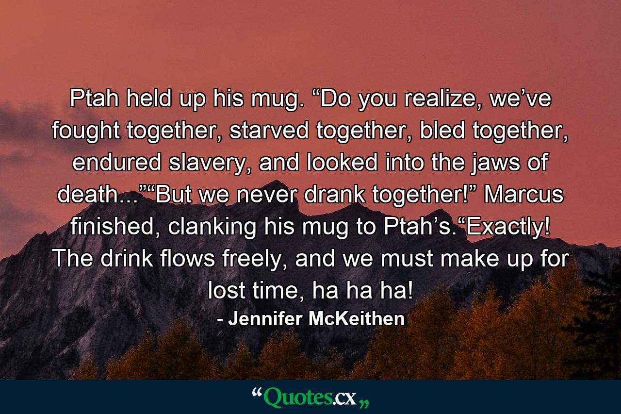 Ptah held up his mug. “Do you realize, we’ve fought together, starved together, bled together, endured slavery, and looked into the jaws of death...”“But we never drank together!” Marcus finished, clanking his mug to Ptah’s.“Exactly! The drink flows freely, and we must make up for lost time, ha ha ha! - Quote by Jennifer McKeithen