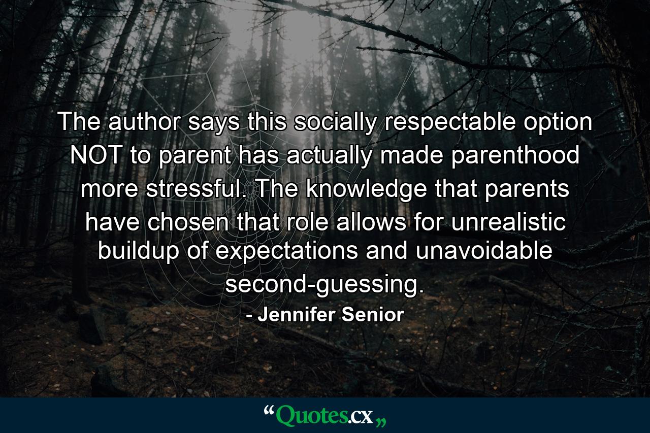 The author says this socially respectable option NOT to parent has actually made parenthood more stressful. The knowledge that parents have chosen that role allows for unrealistic buildup of expectations and unavoidable second-guessing. - Quote by Jennifer Senior