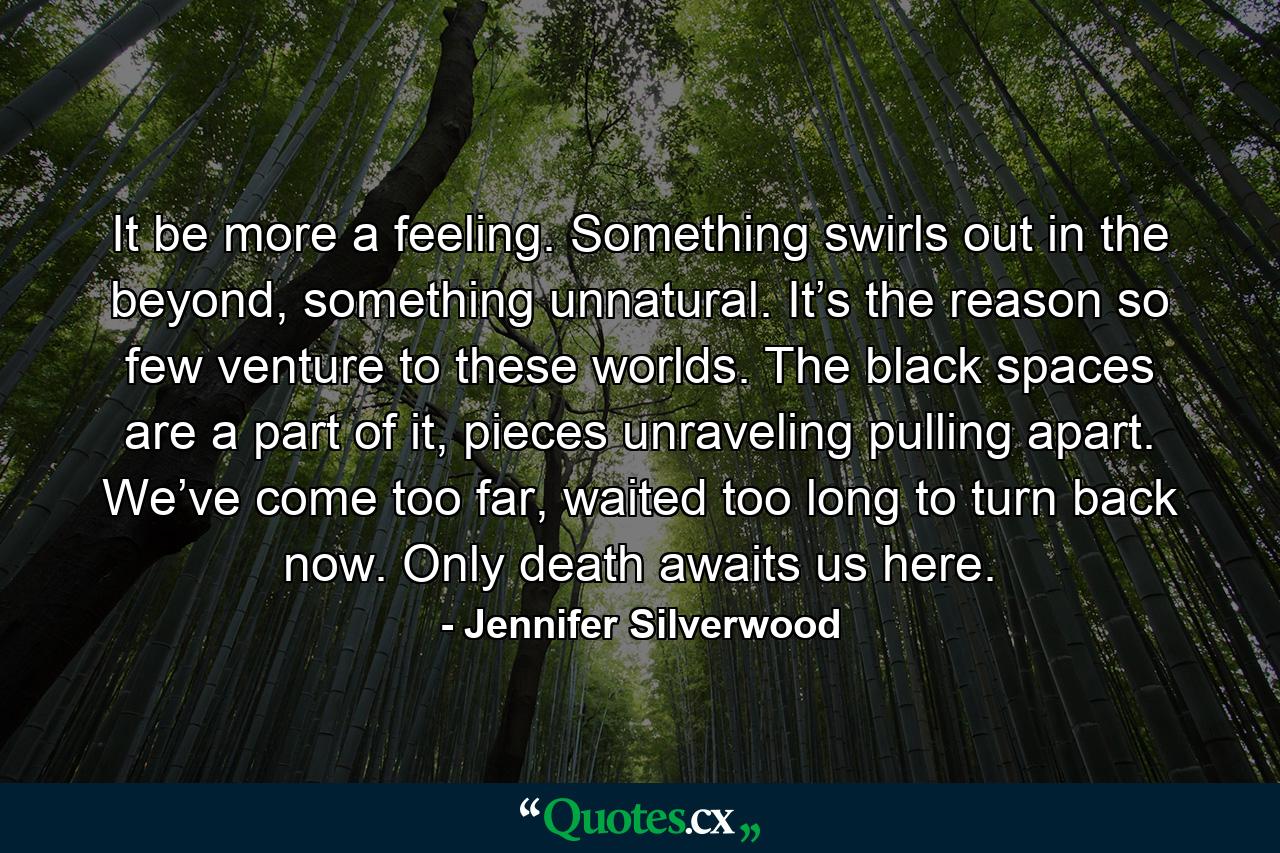 It be more a feeling. Something swirls out in the beyond, something unnatural. It’s the reason so few venture to these worlds. The black spaces are a part of it, pieces unraveling pulling apart. We’ve come too far, waited too long to turn back now. Only death awaits us here. - Quote by Jennifer Silverwood