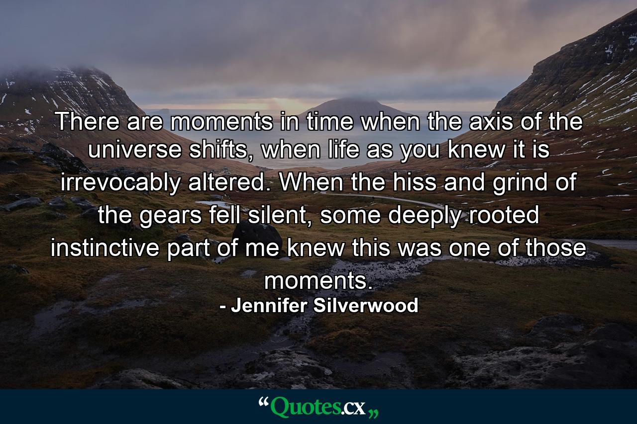 There are moments in time when the axis of the universe shifts, when life as you knew it is irrevocably altered. When the hiss and grind of the gears fell silent, some deeply rooted instinctive part of me knew this was one of those moments. - Quote by Jennifer Silverwood