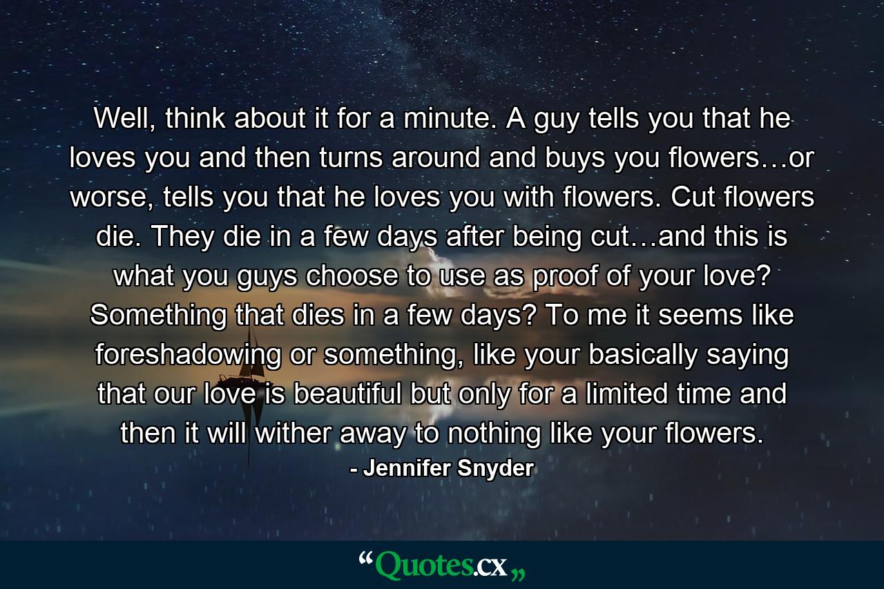 Well, think about it for a minute. A guy tells you that he loves you and then turns around and buys you flowers…or worse, tells you that he loves you with flowers. Cut flowers die. They die in a few days after being cut…and this is what you guys choose to use as proof of your love? Something that dies in a few days? To me it seems like foreshadowing or something, like your basically saying that our love is beautiful but only for a limited time and then it will wither away to nothing like your flowers. - Quote by Jennifer Snyder