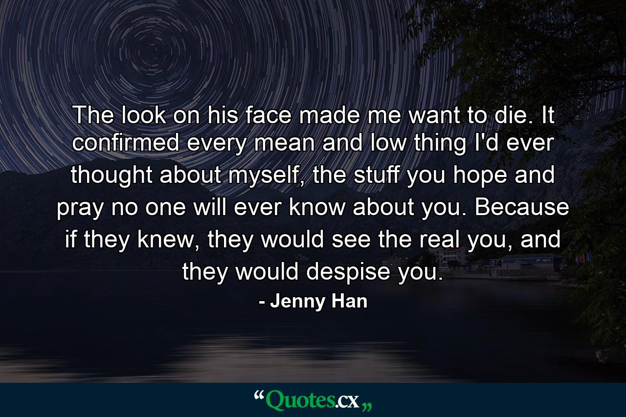 The look on his face made me want to die. It confirmed every mean and low thing I'd ever thought about myself, the stuff you hope and pray no one will ever know about you. Because if they knew, they would see the real you, and they would despise you. - Quote by Jenny Han