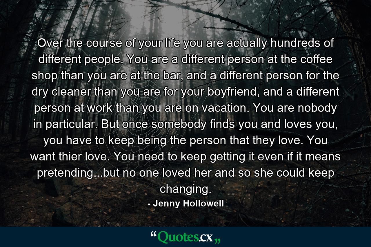 Over the course of your life you are actually hundreds of different people. You are a different person at the coffee shop than you are at the bar, and a different person for the dry cleaner than you are for your boyfriend, and a different person at work than you are on vacation. You are nobody in particular. But once somebody finds you and loves you, you have to keep being the person that they love. You want thier love. You need to keep getting it even if it means pretending...but no one loved her and so she could keep changing. - Quote by Jenny Hollowell