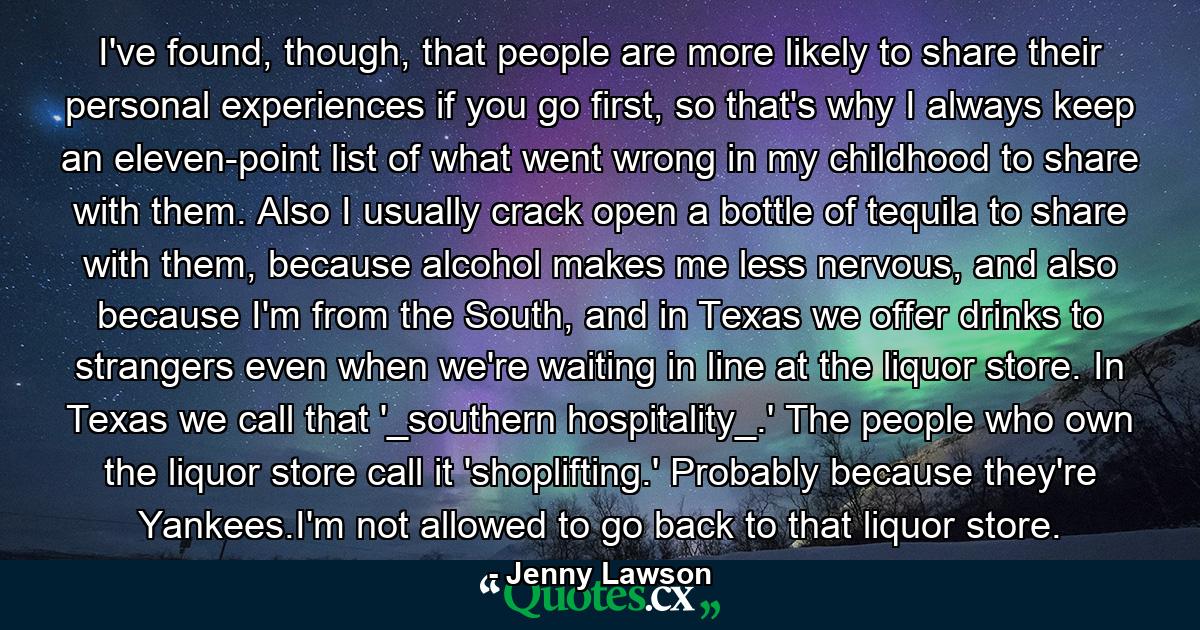 I've found, though, that people are more likely to share their personal experiences if you go first, so that's why I always keep an eleven-point list of what went wrong in my childhood to share with them. Also I usually crack open a bottle of tequila to share with them, because alcohol makes me less nervous, and also because I'm from the South, and in Texas we offer drinks to strangers even when we're waiting in line at the liquor store. In Texas we call that '_southern hospitality_.' The people who own the liquor store call it 'shoplifting.' Probably because they're Yankees.I'm not allowed to go back to that liquor store. - Quote by Jenny Lawson