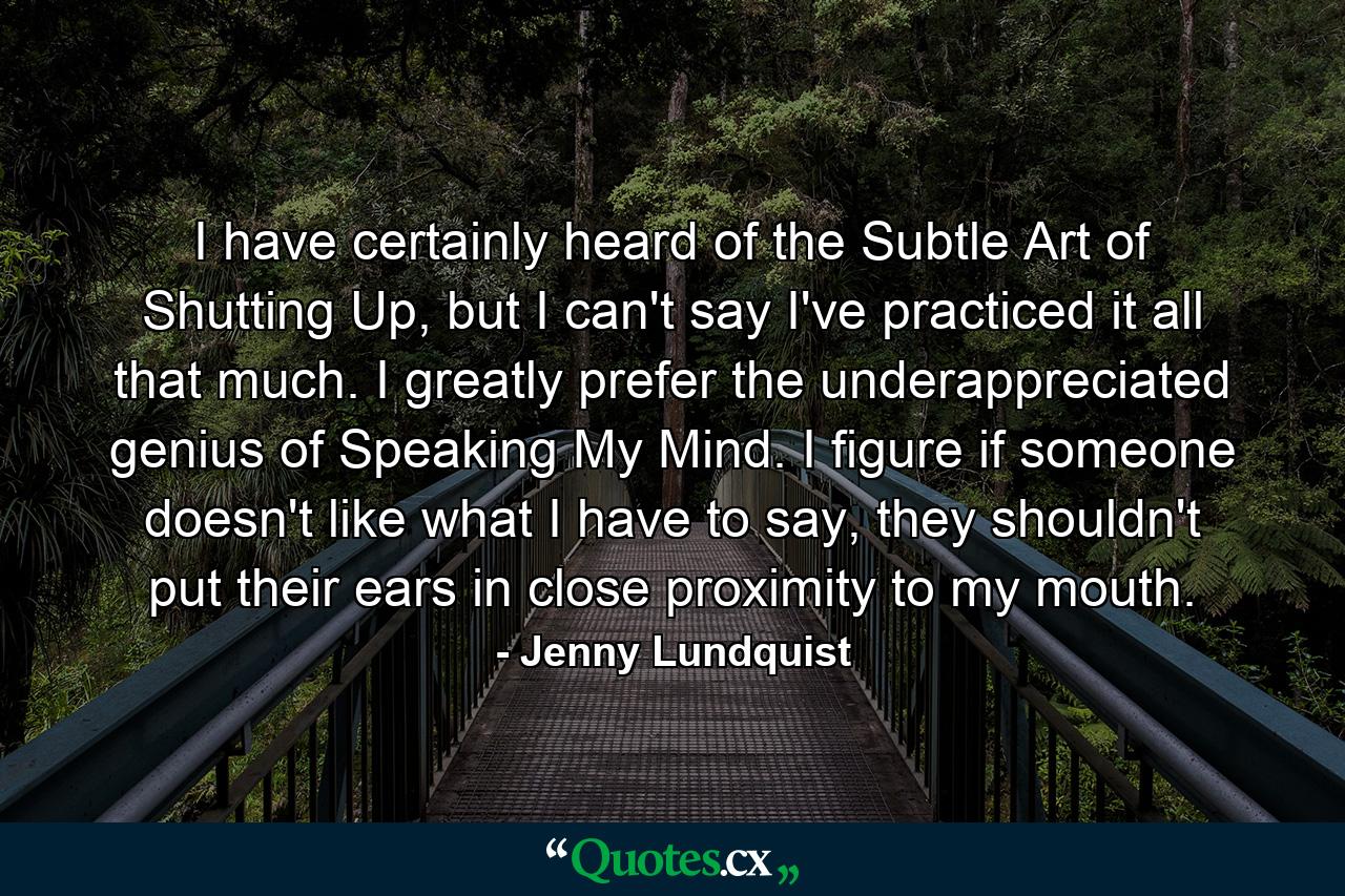 I have certainly heard of the Subtle Art of Shutting Up, but I can't say I've practiced it all that much. I greatly prefer the underappreciated genius of Speaking My Mind. I figure if someone doesn't like what I have to say, they shouldn't put their ears in close proximity to my mouth. - Quote by Jenny Lundquist