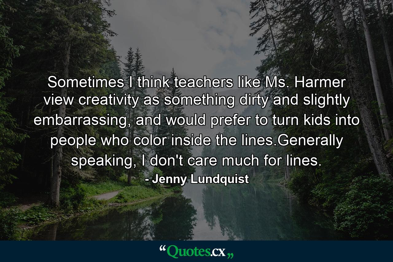 Sometimes I think teachers like Ms. Harmer view creativity as something dirty and slightly embarrassing, and would prefer to turn kids into people who color inside the lines.Generally speaking, I don't care much for lines. - Quote by Jenny Lundquist