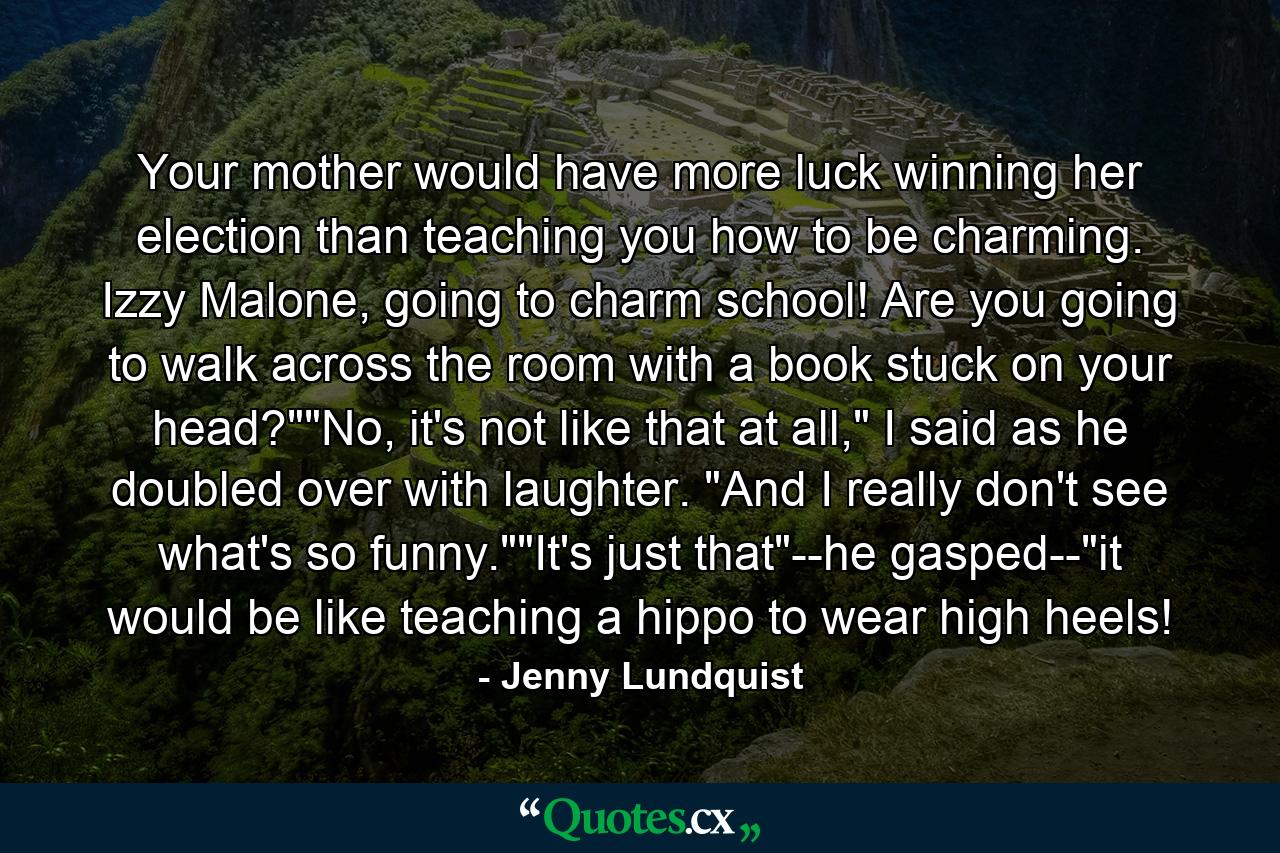 Your mother would have more luck winning her election than teaching you how to be charming. Izzy Malone, going to charm school! Are you going to walk across the room with a book stuck on your head?